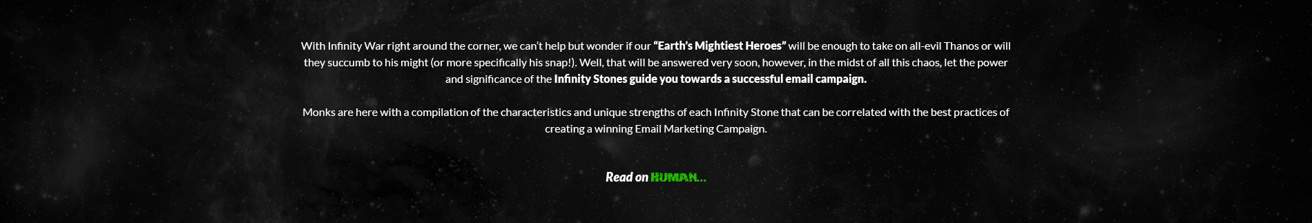 With Infinity war right around the corner, we can’t help but wonder if our “Earth’s Mightiest Heroes” will be enough to take on all-evil Thanos or will they succumb to his might (or more specifically his snap!). Well, that will be answered very soon, however, in the midst of all this chaos, let the power and significance of the Infinity Stones guide you towards a successful email campaign. Uplers are here with a compilation of the characteristics and unique strengths of each Infinity Stone that can be correlated with the best practices of creating a winning Email Marketing Campaign. Read on Human…