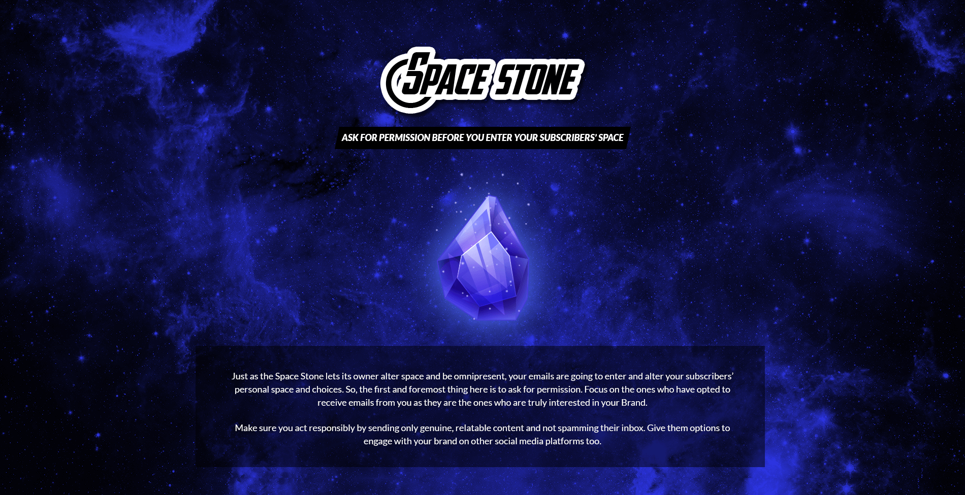 Space Stone - Ask for Permission Before You Enter your Subscribers’ Space
Just as the Space Stone lets its owner alter space and be omnipresent, your emails are going to enter and alter your subscribers’ personal space and choices. So, the first and foremost thing here is to ask for permission. Focus on the ones who have opted to receive emails from you as they are the ones who are truly interested in your Brand. Make sure you act responsibly by sending only genuine, relatable content and not spamming their inbox. Give them options to engage with your brand on other social media platforms too.