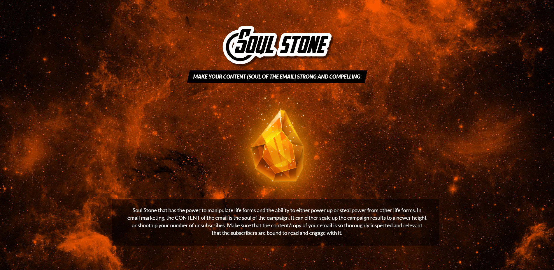 Soul Stone - Make your Content (Soul of the Email) Strong and Compelling
Soul Stone that has the power to manipulate life forms and the ability to either power up or steal power from other life forms. In email marketing, the CONTENT of the email is the soul of the campaign. It can either scale up the campaign results to a newer height or shoot up your number of unsubscribes. Make sure that the content/copy of your email is so thoroughly inspected and relevant that the subscribers are bound to read and engage with it.