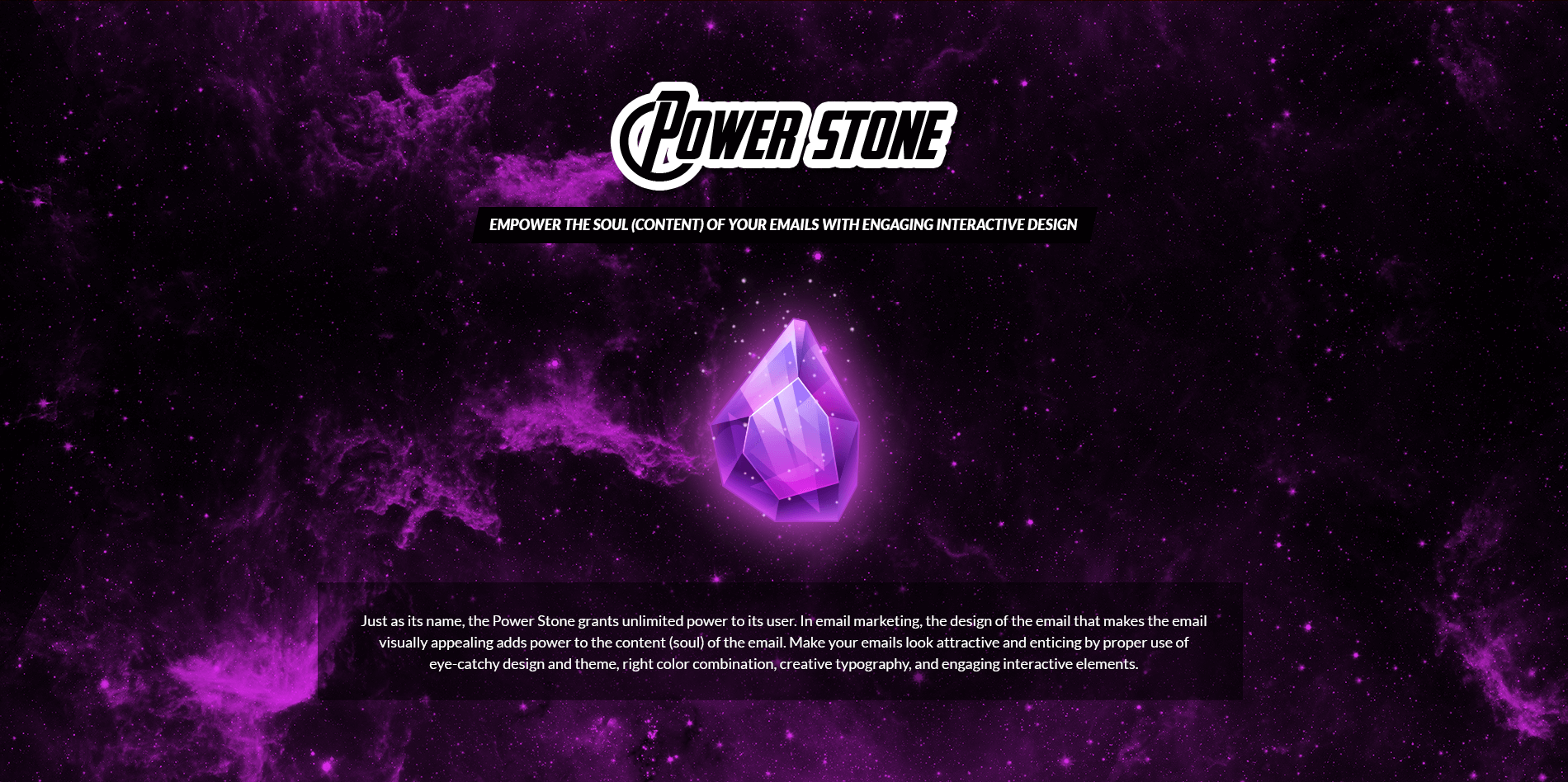 Power Stone - Empower the Soul (Content) of your Emails with Engaging Interactive Design
Just as its name, the Power Stone grants unlimited power to its user. In email marketing, the design of the email that makes the email visually appealing adds power to the content (soul) of the email. Make your emails look attractive and enticing by proper use of eye-catchy design and theme, right color combination, creative typography, and engaging interactive elements.
